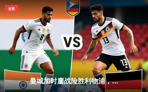 曼城加时鏖战险胜利物浦，英超冠军悬念再起波澜