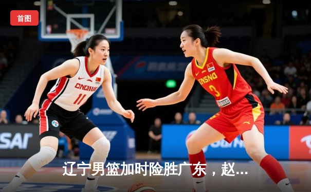 辽宁男篮加时险胜广东，赵继伟33分导演惊天逆转