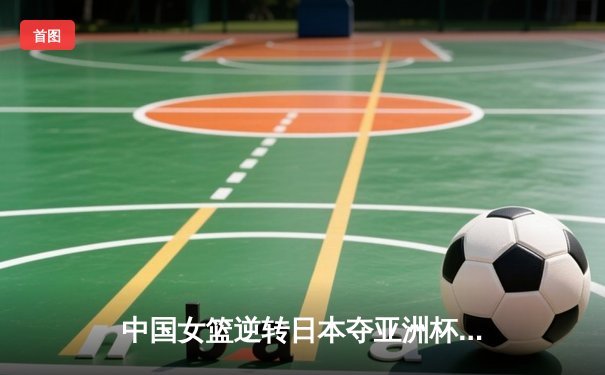 中国女篮逆转日本夺亚洲杯冠军，韩旭MVP统治内线