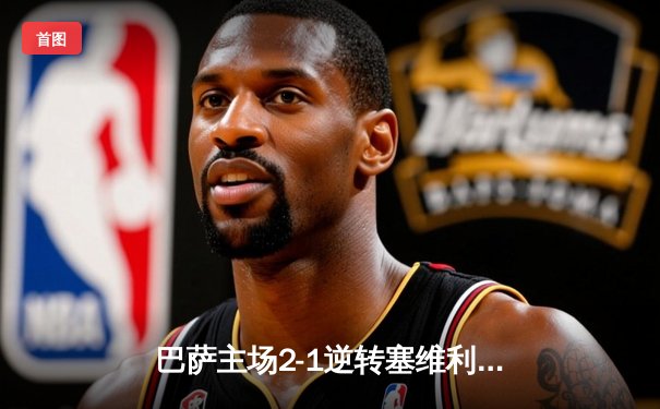 巴萨主场2-1逆转塞维利亚，莱万双响助球队重返胜利轨道