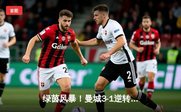 绿茵风暴！曼城3-1逆转曼联，哈兰德双响创英超新纪录