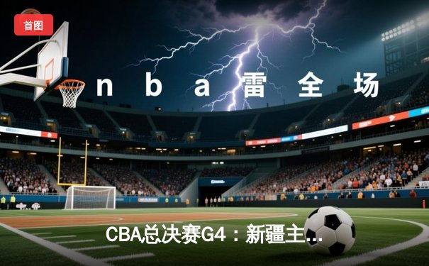 CBA总决赛G4：新疆主场力克辽宁迎首胜，双方战成1-3悬念依旧
