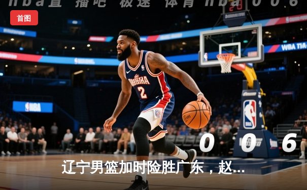 辽宁男篮加时险胜广东，赵继伟30+10+8率队夺赛点