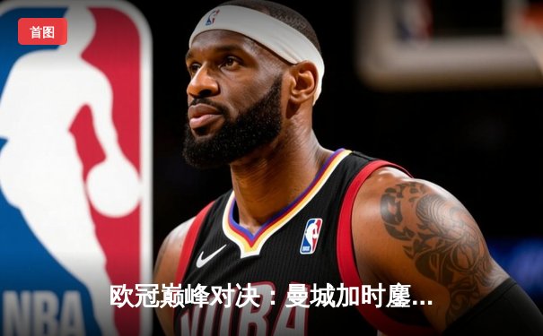 欧冠巅峰对决：曼城加时鏖战3-2逆转拜仁 哈兰德独中两元献绝杀