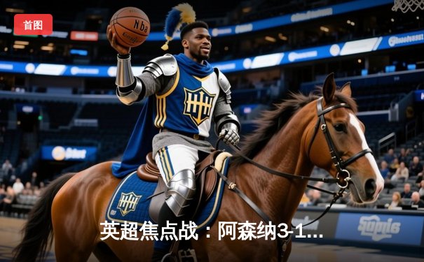 英超焦点战：阿森纳3-1逆转曼联，萨卡传射建功锁定争冠关键三分