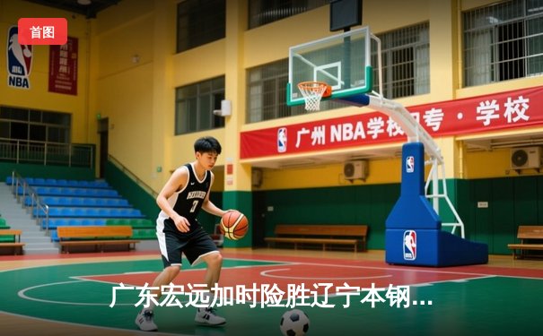 广东宏远加时险胜辽宁本钢 易建联关键封盖锁定胜局
