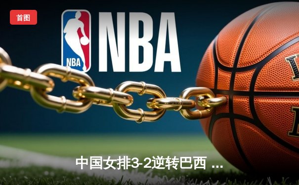 中国女排3-2逆转巴西 朱婷狂砍38分率队夺VNL开门红