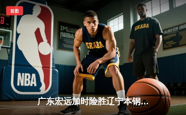 广东宏远加时险胜辽宁本钢 CBA总决赛上演史诗级对决